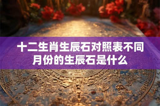 十二生肖生辰石对照表不同月份的生辰石是什么 十二生肖生辰石对照表不同月份的生辰石是什么