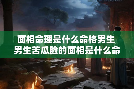 面相命理是什么命格男生 男生苦瓜脸的面相是什么命格 面相命理是什么命格男生 男生苦瓜脸的面相是什么命格