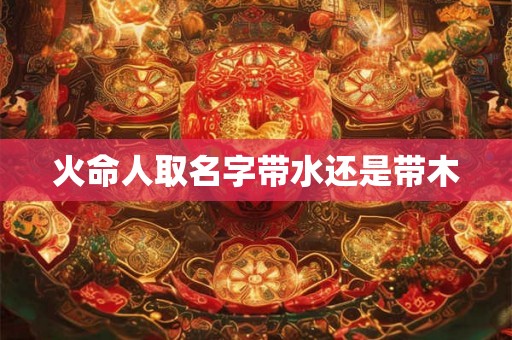 火命人取名字带水还是带木 火命人取名字带水还是带木