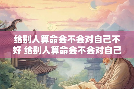 给别人算命会不会对自己不好 给别人算命会不会对自己不好一点 给别人算命会不会对自己不好 给别人算命会不会对自己不好一点