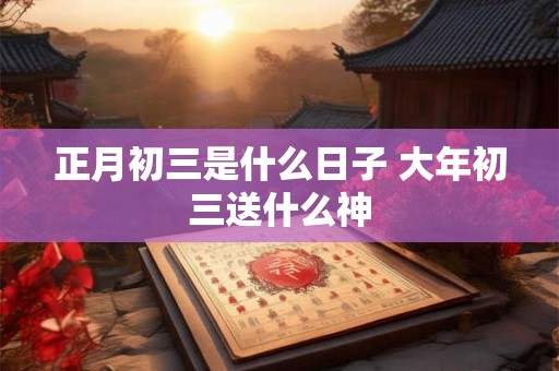 正月初三是什么日子 大年初三送什么神 正月初三是什么日子 大年初三送什么神