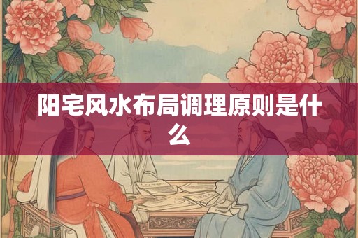阳宅风水布局调理原则是什么 阳宅风水布局调理原则是什么