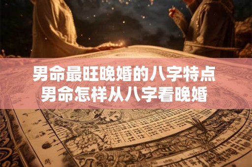 男命最旺晚婚的八字特点 男命怎样从八字看晚婚 男命最旺晚婚的八字特点 男命怎样从八字看晚婚