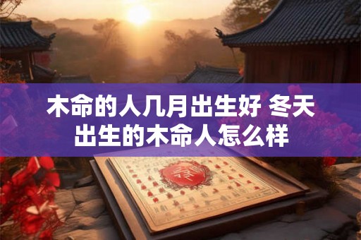 木命的人几月出生好 冬天出生的木命人怎么样 木命的人几月出生好 冬天出生的木命人怎么样