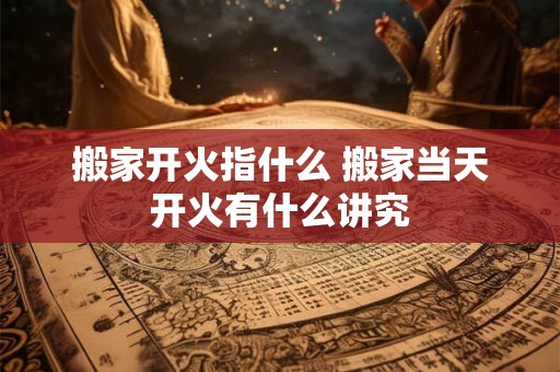 搬家开火指什么 搬家当天开火有什么讲究 搬家开火指什么 搬家当天开火有什么讲究