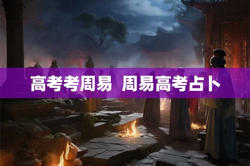 高考考周易 周易高考占卜 高考考周易 周易高考占卜