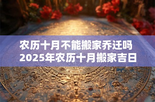农历十月不能搬家乔迁吗 2025年农历十月搬家吉日 农历十月不能搬家乔迁吗 2025年农历十月搬家吉日