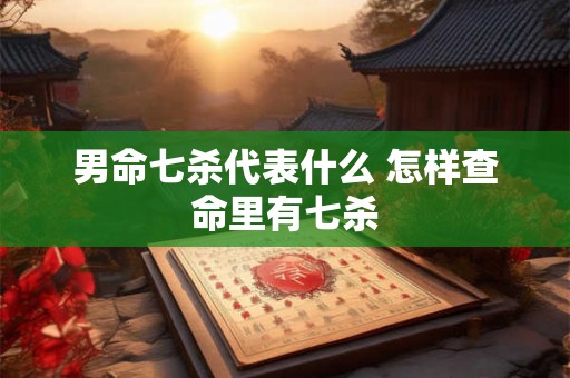 男命七杀代表什么 怎样查命里有七杀 男命七杀代表什么 怎样查命里有七杀