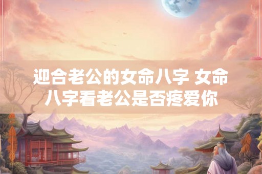 迎合老公的女命八字 女命八字看老公是否疼爱你 迎合老公的女命八字 女命八字看老公是否疼爱你
