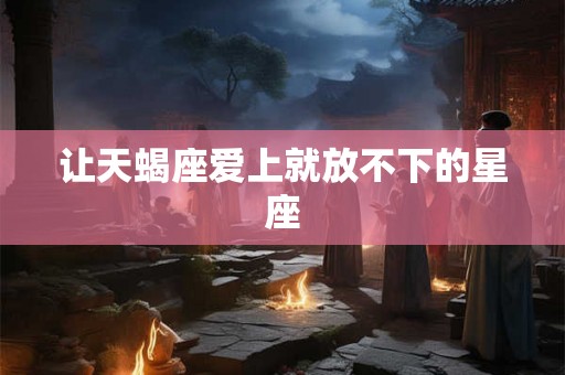 让天蝎座爱上就放不下的星座 让天蝎座爱上就放不下的星座