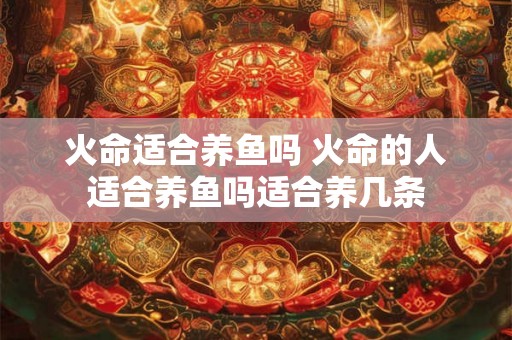 火命适合养鱼吗 火命的人适合养鱼吗适合养几条 火命适合养鱼吗 火命的人适合养鱼吗适合养几条