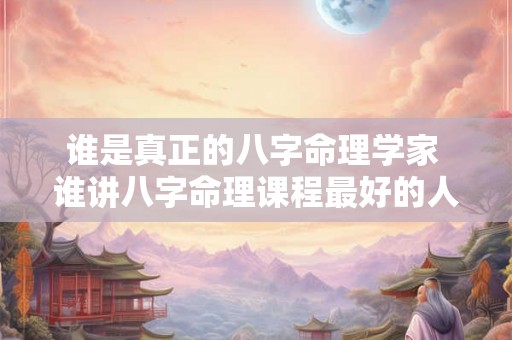谁是真正的八字命理学家 谁讲八字命理课程最好的人是 谁是真正的八字命理学家 谁讲八字命理课程最好的人是