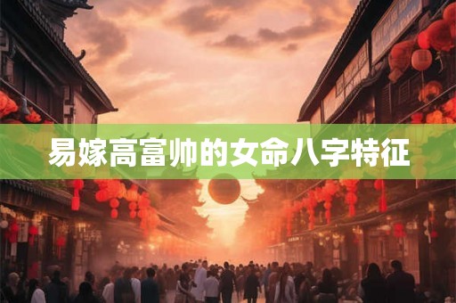 易嫁高富帅的女命八字特征 易嫁高富帅的女命八字特征