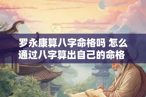 罗永康算八字命格吗 怎么通过八字算出自己的命格 罗永康算八字命格吗 怎么通过八字算出自己的命格