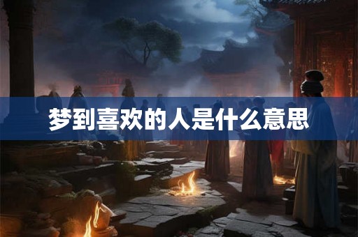 梦到喜欢的人是什么意思 梦到喜欢的人是什么意思