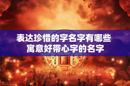 表达珍惜的字名字有哪些 寓意好带心字的名字 表达珍惜的字名字有哪些 寓意好带心字的名字