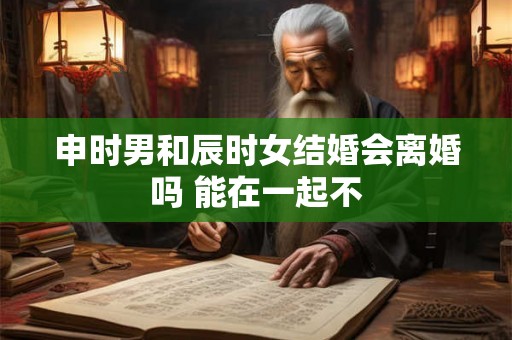 申时男和辰时女结婚会离婚吗 能在一起不 申时男和辰时女结婚会离婚吗 能在一起不
