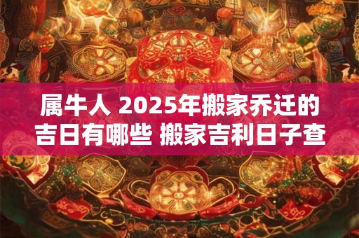 属牛人 2025年搬家乔迁的吉日有哪些 搬家吉利日子查询 属牛人 2025年搬家乔迁的吉日有哪些 搬家吉利日子查询
