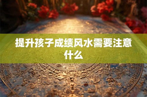 提升孩子成绩风水需要注意什么 提升孩子成绩风水需要注意什么