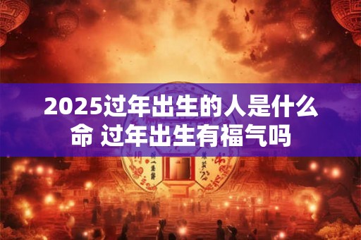 2025过年出生的人是什么命 过年出生有福气吗 2025过年出生的人是什么命 过年出生有福气吗