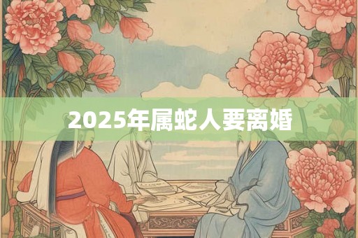 2025年属蛇人要离婚 2025年属蛇人要离婚