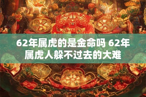 62年属虎的是金命吗 62年属虎人躲不过去的大难 62年属虎的是金命吗 62年属虎人躲不过去的大难