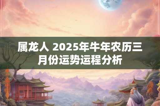 属龙人 2025年牛年农历三月份运势运程分析 属龙人 2025年牛年农历三月份运势运程分析