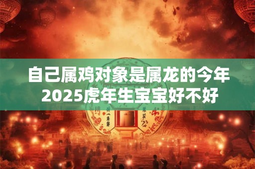 自己属鸡对象是属龙的今年 2025虎年生宝宝好不好 自己属鸡对象是属龙的今年 2025虎年生宝宝好不好