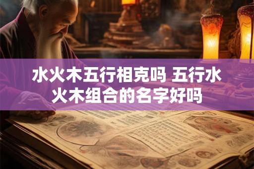 水火木五行相克吗 五行水火木组合的名字好吗 水火木五行相克吗 五行水火木组合的名字好吗