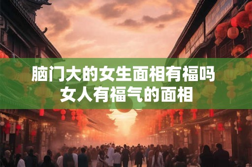 脑门大的女生面相有福吗 女人有福气的面相 脑门大的女生面相有福吗 女人有福气的面相