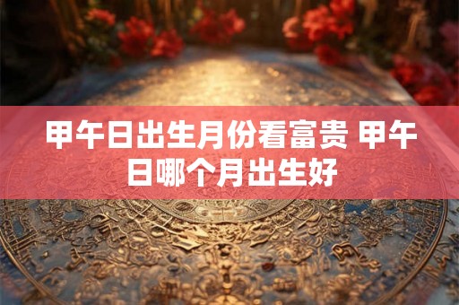 甲午日出生月份看富贵 甲午日哪个月出生好 甲午日出生月份看富贵 甲午日哪个月出生好