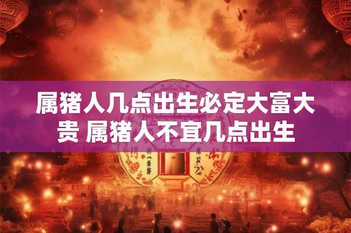 属猪人几点出生必定大富大贵 属猪人不宜几点出生 属猪人几点出生必定大富大贵 属猪人不宜几点出生