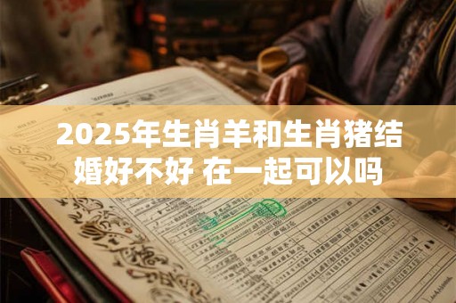 2025年生肖羊和生肖猪结婚好不好 在一起可以吗