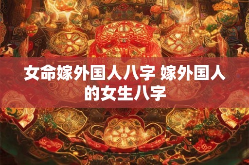 女命嫁外国人八字 嫁外国人的女生八字 女命嫁外国人八字 嫁外国人的女生八字