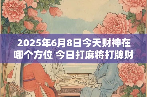 2025年6月8日今天财神在哪个方位 今日打麻将打牌财运方位 2025年6月8日今天财神在哪个方位 今日打麻将打牌财运方位