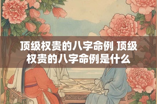 顶级权贵的八字命例 顶级权贵的八字命例是什么 顶级权贵的八字命例 顶级权贵的八字命例是什么