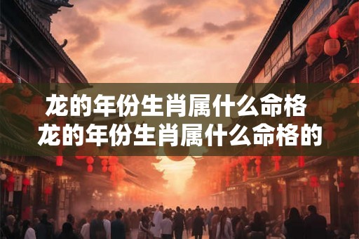 龙的年份生肖属什么命格 龙的年份生肖属什么命格的人 龙的年份生肖属什么命格 龙的年份生肖属什么命格的人