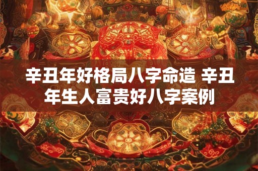 辛丑年好格局八字命造 辛丑年生人富贵好八字案例