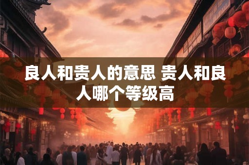 良人和贵人的意思 贵人和良人哪个等级高 良人和贵人的意思 贵人和良人哪个等级高