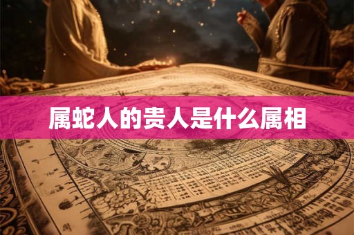 属蛇人的贵人是什么属相 属蛇人的贵人是什么属相