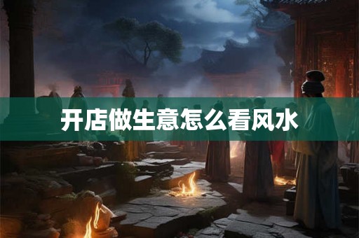 开店做生意怎么看风水 开店做生意怎么看风水