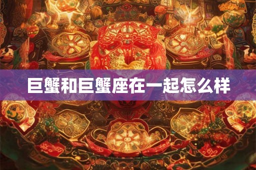 巨蟹和巨蟹座在一起怎么样 巨蟹和巨蟹座在一起怎么样