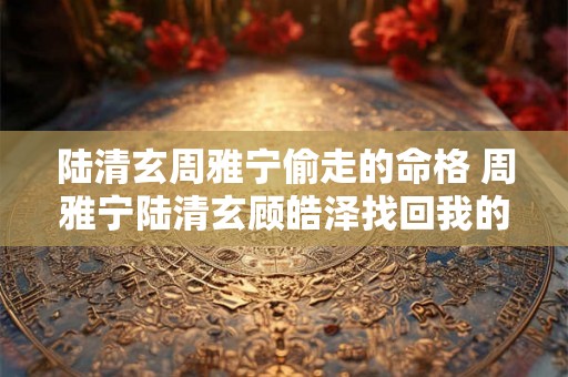 陆清玄周雅宁偷走的命格 周雅宁陆清玄顾皓泽找回我的命格 陆清玄周雅宁偷走的命格 周雅宁陆清玄顾皓泽找回我的命格