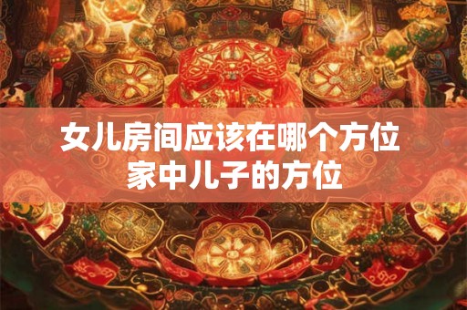 女儿房间应该在哪个方位 家中儿子的方位 女儿房间应该在哪个方位 家中儿子的方位