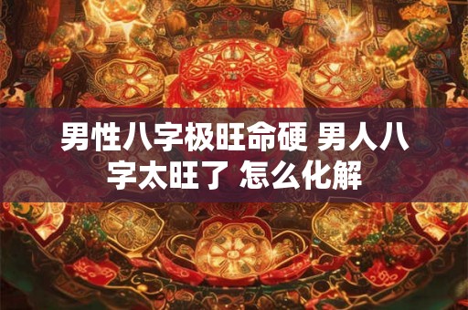男性八字极旺命硬 男人八字太旺了 怎么化解 男性八字极旺命硬 男人八字太旺了 怎么化解