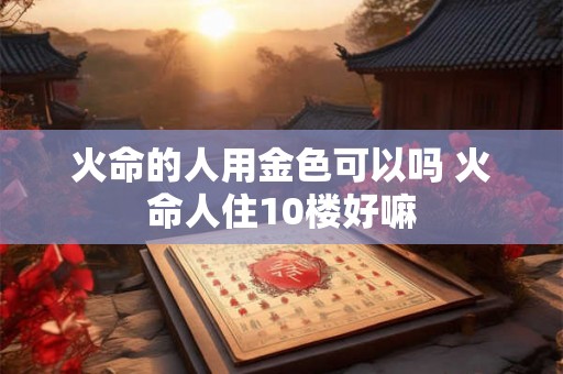 火命的人用金色可以吗 火命人住10楼好嘛 火命的人用金色可以吗 火命人住10楼好嘛