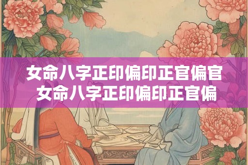 女命八字正印偏印正官偏官 女命八字正印偏印正官偏官好吗 女命八字正印偏印正官偏官 女命八字正印偏印正官偏官好吗