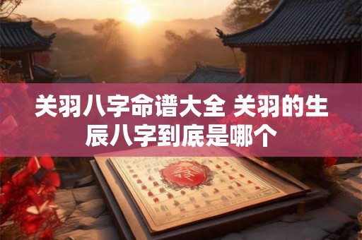 关羽八字命谱大全 关羽的生辰八字到底是哪个 关羽八字命谱大全 关羽的生辰八字到底是哪个