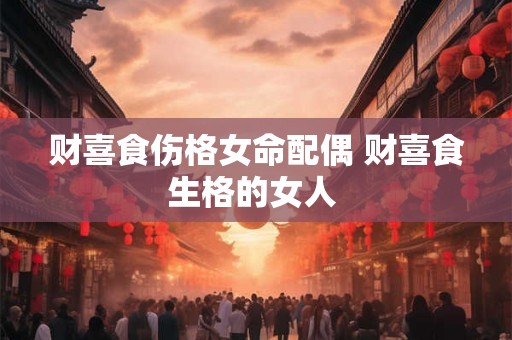 财喜食伤格女命配偶 财喜食生格的女人 财喜食伤格女命配偶 财喜食生格的女人