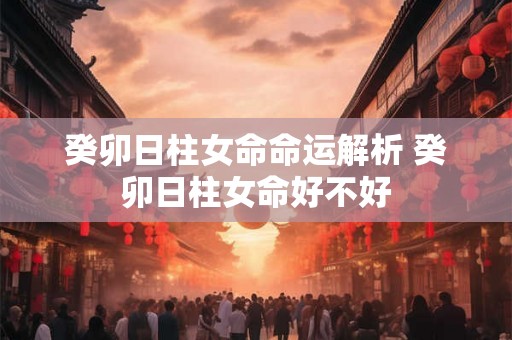 癸卯日柱女命命运解析 癸卯日柱女命好不好 癸卯日柱女命命运解析 癸卯日柱女命好不好